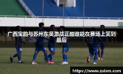 广西宝韵与苏州东吴激战正酣谁能在赛场上笑到最后