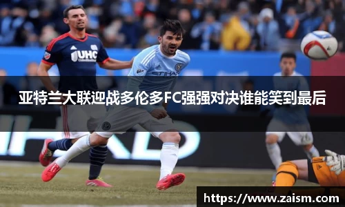 亚特兰大联迎战多伦多FC强强对决谁能笑到最后