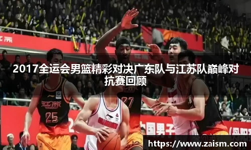 2017全运会男篮精彩对决广东队与江苏队巅峰对抗赛回顾